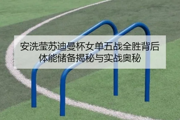 安洗莹苏迪曼杯女单五战全胜背后 体能储备揭秘与实战奥秘