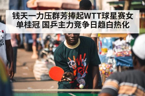钱天一力压群芳捧起WTT球星赛女单桂冠 国乒主力竞争日趋白热化